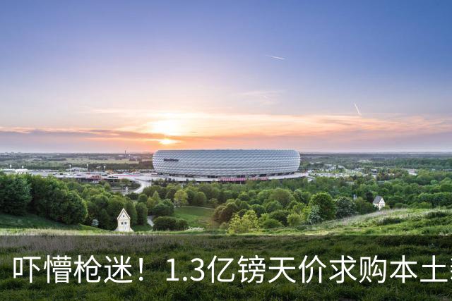 吓懵枪迷！1.3亿镑天价求购本土新星，阿森纳砸钱冲标王暗藏谈判死穴
