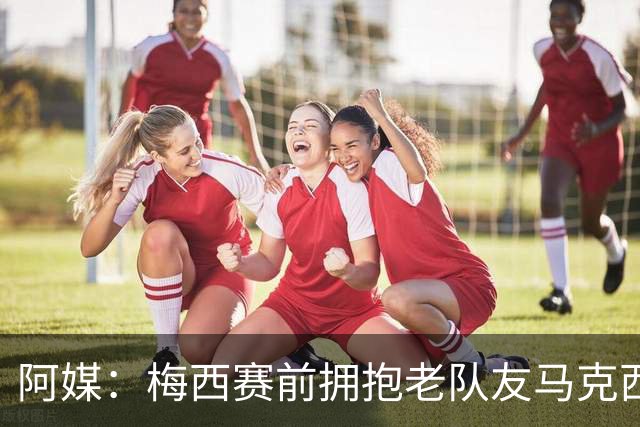阿媒：梅西赛前拥抱老队友马克西·洛佩斯，后者激动落泪